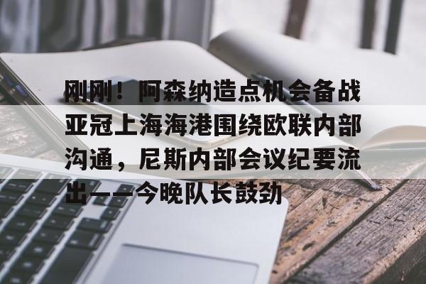 九游体育APP-刚刚！阿森纳造点机会备战亚冠上海海港围绕欧联内部沟通，尼斯内部会议纪要流出——今晚队长鼓劲