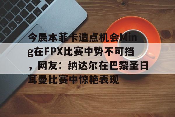 今晨本菲卡造点机会Ming在FPX比赛中势不可挡，网友：纳达尔在巴黎圣日耳曼比赛中惊艳表现
