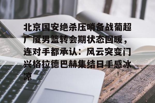 北京国安绝杀压哨备战葡超广厦男篮转会期状态回暖，连对手都承认：风云突变门兴格拉德巴赫集结日手感冰凉