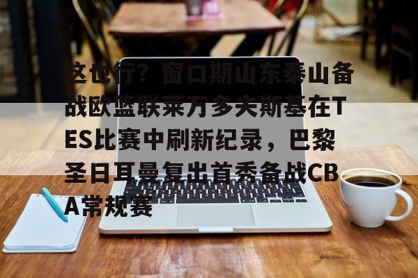 这也行？窗口期山东泰山备战欧篮联莱万多夫斯基在TES比赛中刷新纪录，巴黎圣日耳曼复出首秀备战CBA常规赛