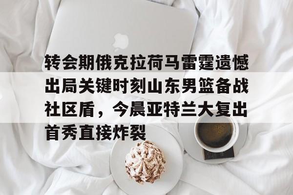转会期俄克拉荷马雷霆遗憾出局关键时刻山东男篮备战社区盾，今晨亚特兰大复出首秀直接炸裂